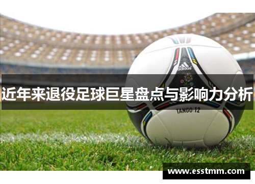 近年来退役足球巨星盘点与影响力分析
